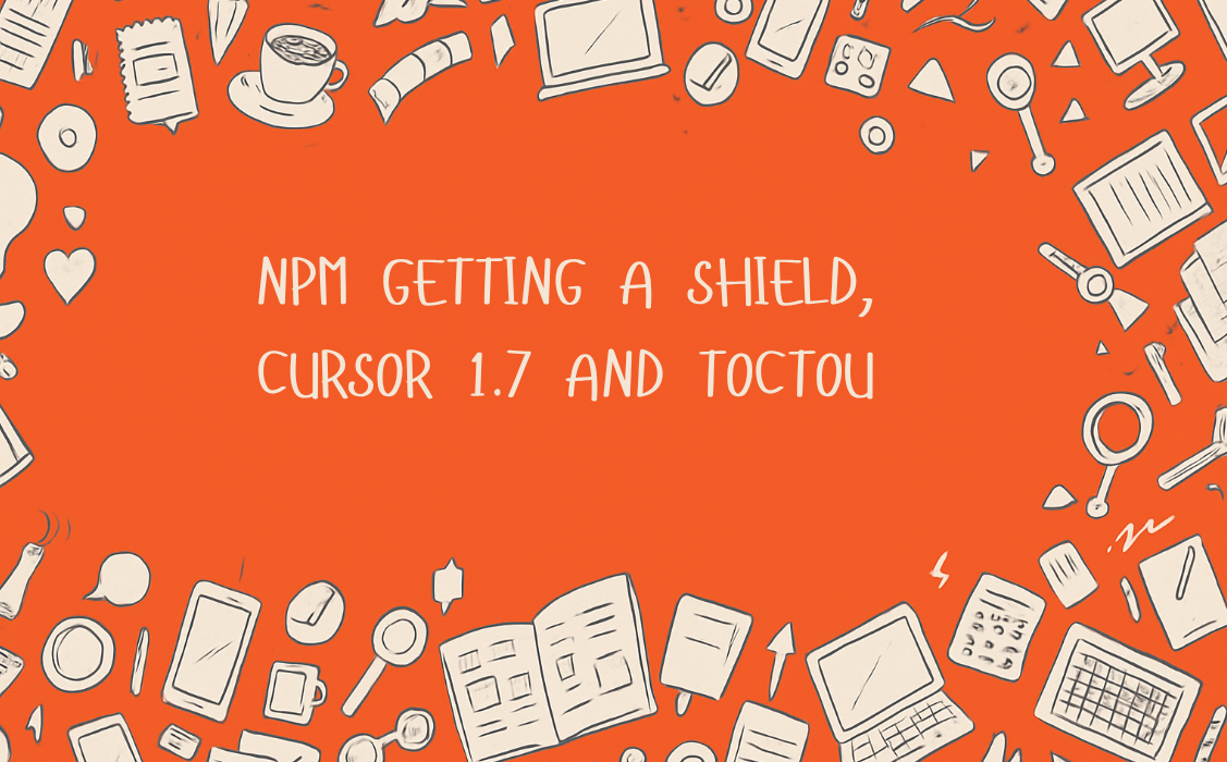 npm getting a Shield, Cursor 1.7 and TOCTOU!