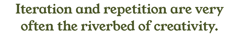 Iteration and repetition are very often the riverbed of creativity.